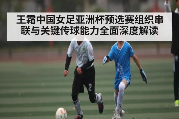 王霜中国女足亚洲杯预选赛组织串联与关键传球能力全面深度解读