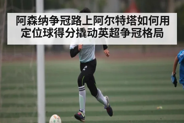 阿森纳争冠路上阿尔特塔如何用定位球得分撬动英超争冠格局